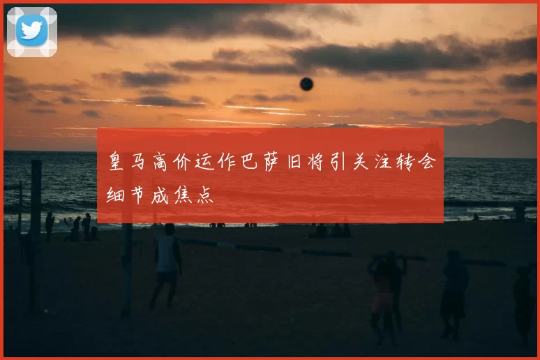 皇马高价运作巴萨旧将引关注转会细节成焦点