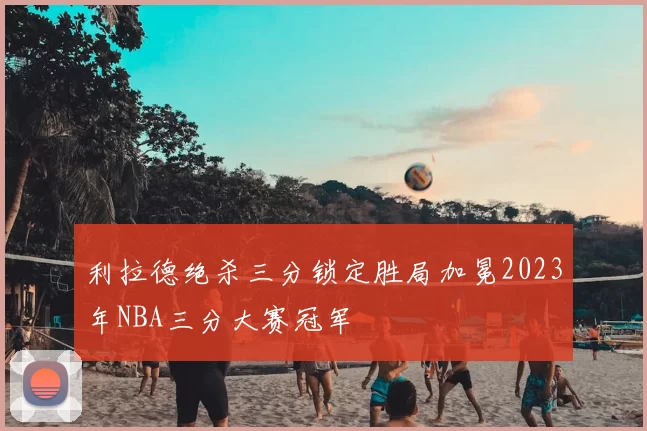 利拉德绝杀三分锁定胜局加冕2023年NBA三分大赛冠军