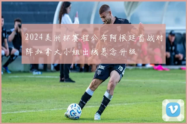 2024美洲杯赛程公布阿根廷首战对阵加拿大小组出线悬念升级