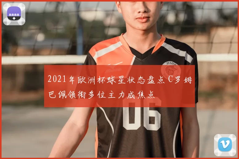 2021年欧洲杯球星状态盘点 C罗姆巴佩领衔多位主力成焦点