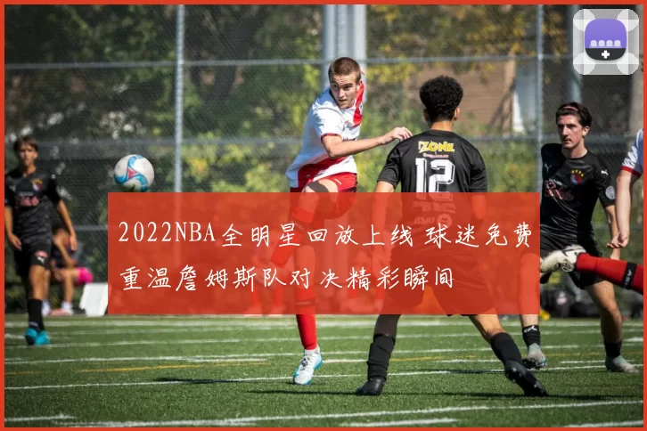 2022NBA全明星回放上线 球迷免费重温詹姆斯队对决精彩瞬间