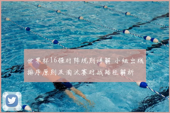 世界杯16强对阵规则详解 小组出线排序原则及淘汰赛对战路径解析
