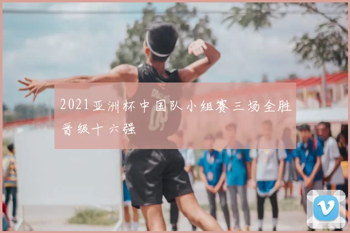 2021亚洲杯中国队小组赛三场全胜晋级十六强