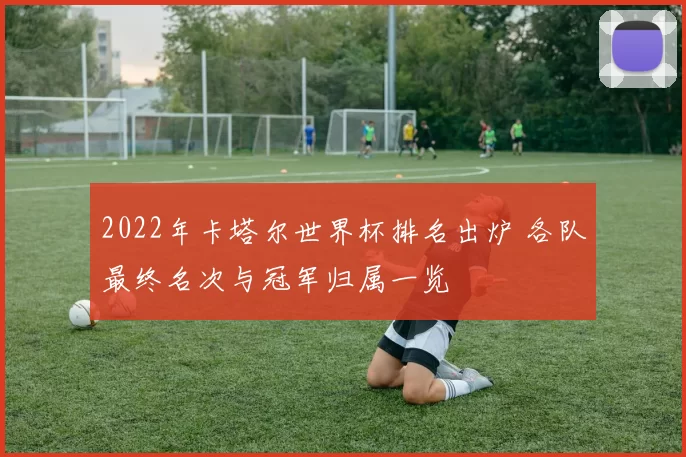 2022年卡塔尔世界杯排名出炉 各队最终名次与冠军归属一览
