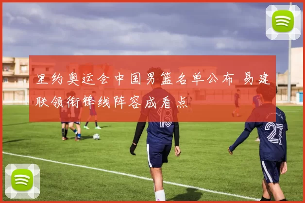 里约奥运会中国男篮名单公布 易建联领衔锋线阵容成看点