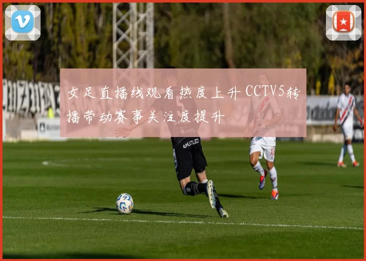 女足直播线观看热度上升 CCTV5转播带动赛事关注度提升