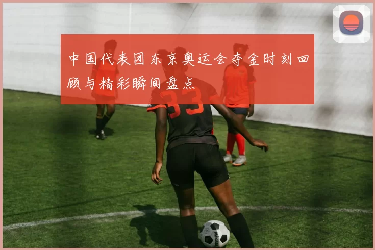 中国代表团东京奥运会夺金时刻回顾与精彩瞬间盘点