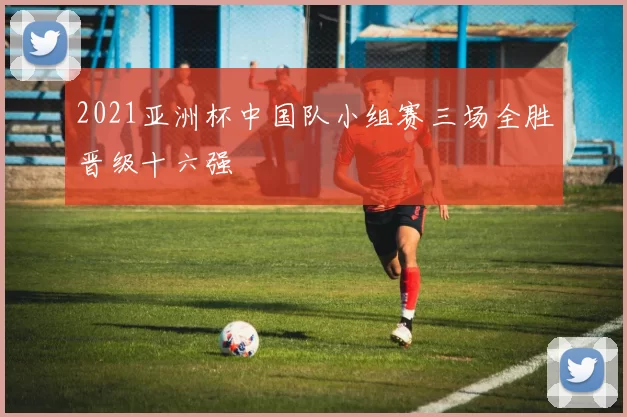 2021亚洲杯中国队小组赛三场全胜晋级十六强