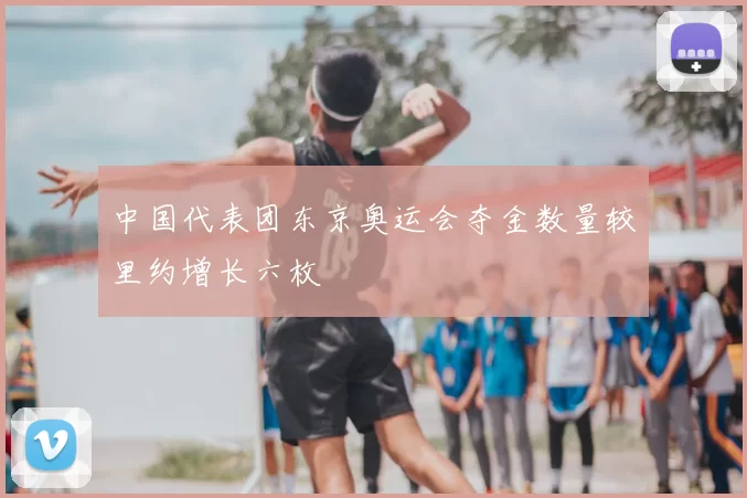 中国代表团东京奥运会夺金数量较里约增长六枚