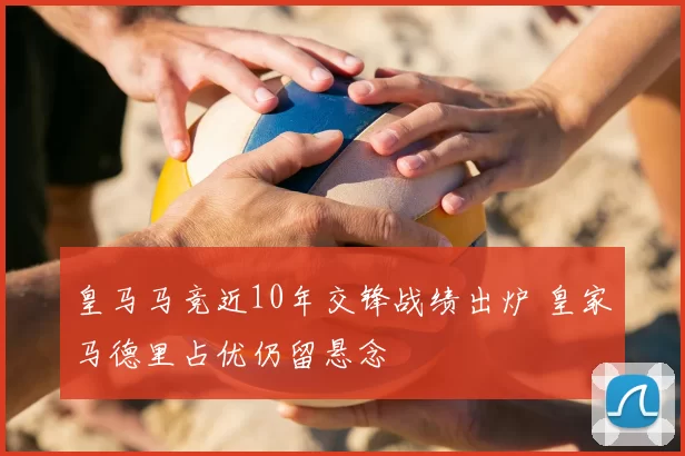 皇马马竞近10年交锋战绩出炉 皇家马德里占优仍留悬念