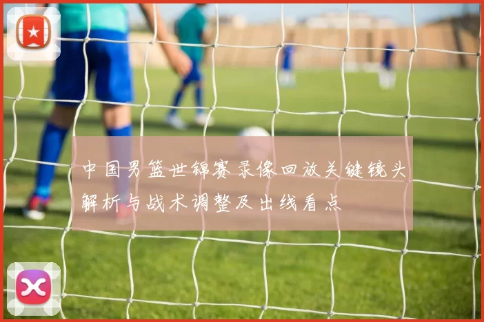 中国男篮世锦赛录像回放关键镜头解析与战术调整及出线看点