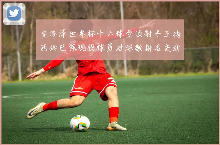 克洛泽世界杯十六球登顶射手王梅西姆巴佩现役球员进球数排名更新