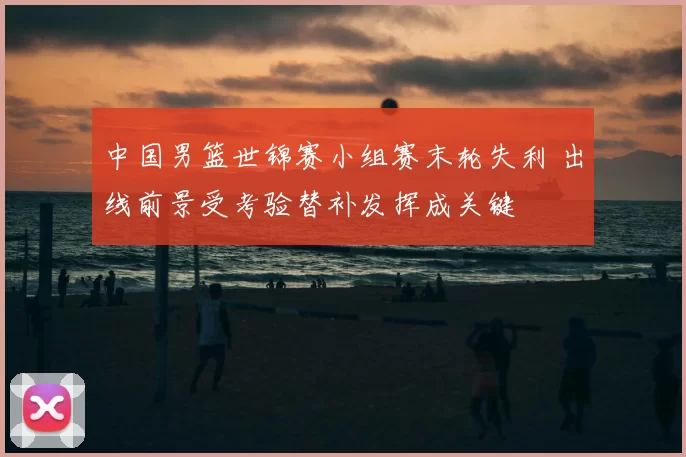 中国男篮世锦赛小组赛末轮失利 出线前景受考验替补发挥成关键