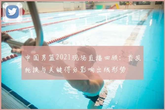 中国男篮2021现场直播回顾：首发轮换与关键得分影响出线形势