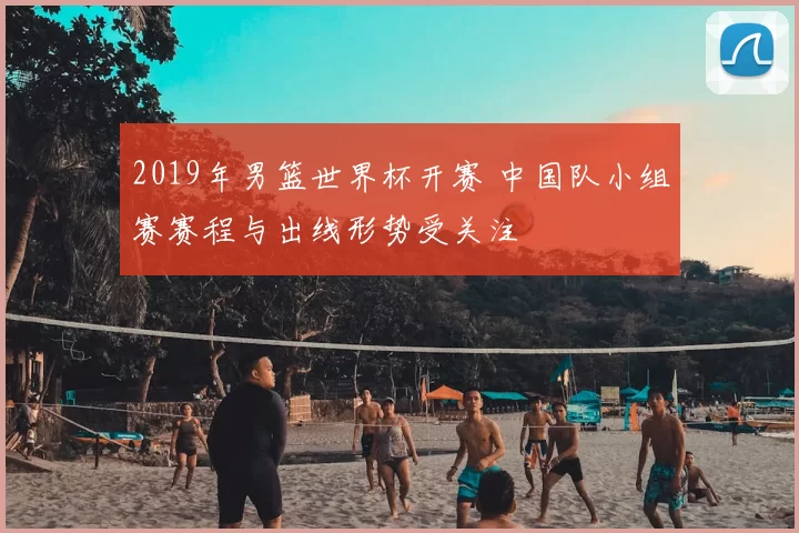 2019年男篮世界杯开赛 中国队小组赛赛程与出线形势受关注