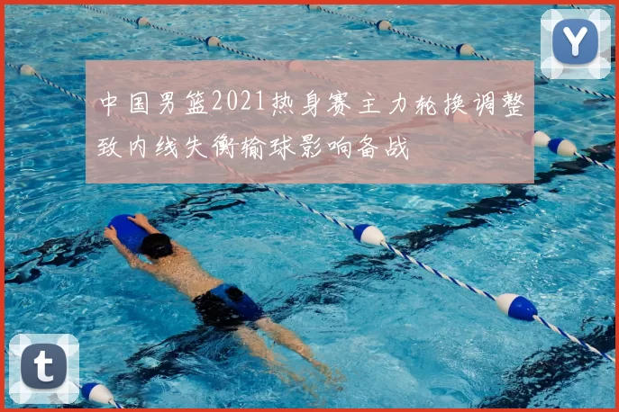 中国男篮2021热身赛主力轮换调整致内线失衡输球影响备战