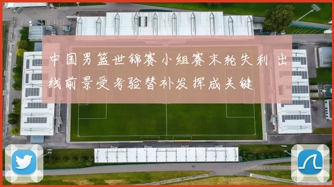 中国男篮世锦赛小组赛末轮失利 出线前景受考验替补发挥成关键