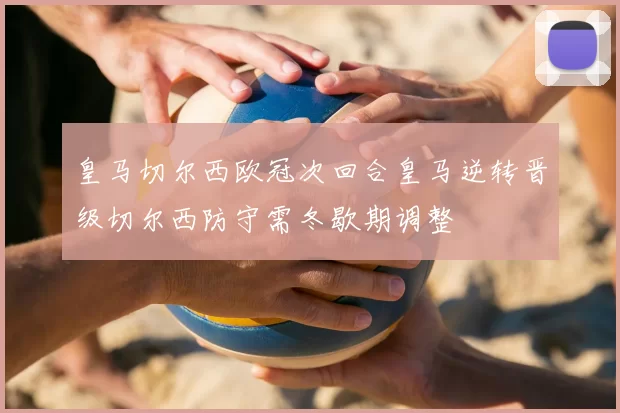 皇马切尔西欧冠次回合皇马逆转晋级切尔西防守需冬歇期调整