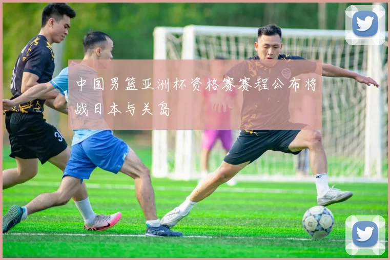 中国男篮亚洲杯资格赛赛程公布将战日本与关岛