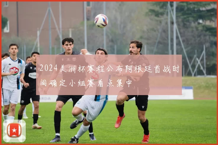 2024美洲杯赛程公布阿根廷首战时间确定小组赛看点集中