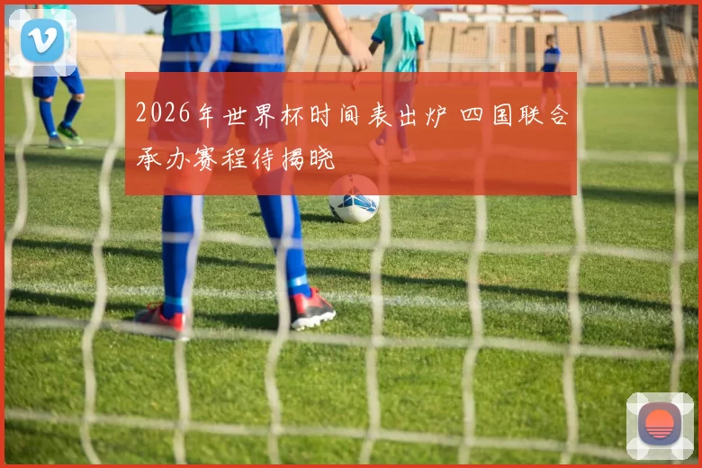 2026年世界杯时间表出炉 四国联合承办赛程待揭晓