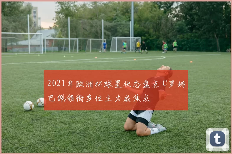 2021年欧洲杯球星状态盘点 C罗姆巴佩领衔多位主力成焦点