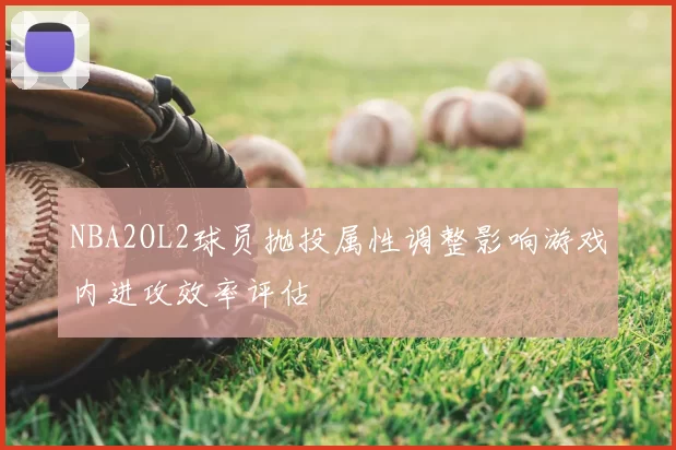 NBA2OL2球员抛投属性调整影响游戏内进攻效率评估