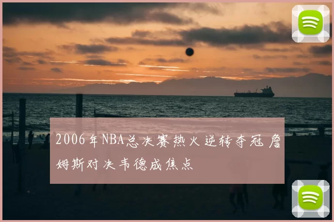 2006年NBA总决赛热火逆转夺冠 詹姆斯对决韦德成焦点