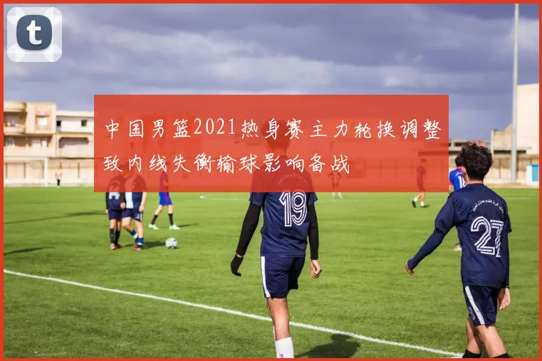 中国男篮2021热身赛主力轮换调整致内线失衡输球影响备战