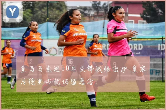 皇马马竞近10年交锋战绩出炉 皇家马德里占优仍留悬念