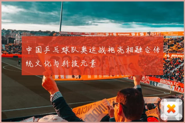 中国乒乓球队奥运战袍亮相融合传统文化与科技元素