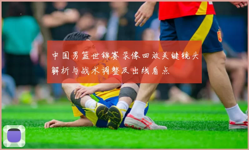 中国男篮世锦赛录像回放关键镜头解析与战术调整及出线看点