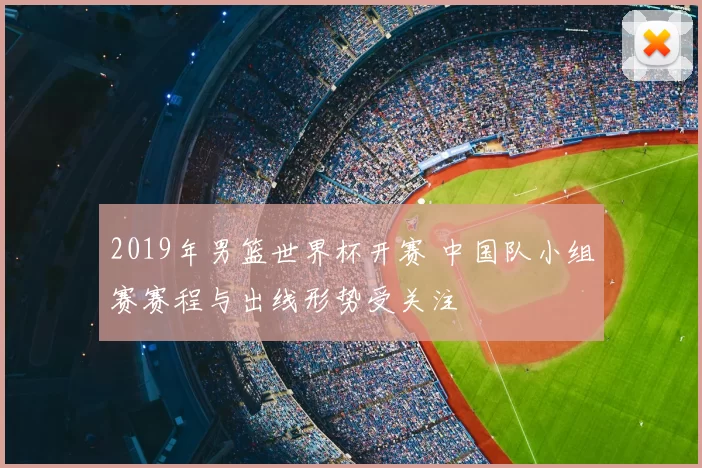 2019年男篮世界杯开赛 中国队小组赛赛程与出线形势受关注