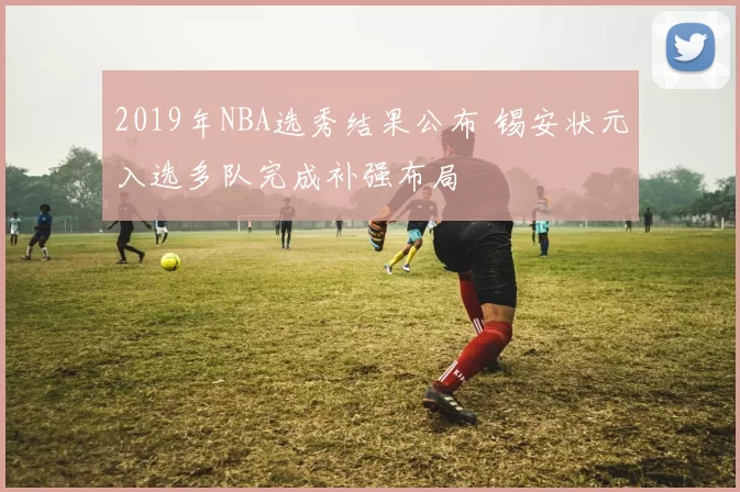 2019年NBA选秀结果公布 锡安状元入选多队完成补强布局