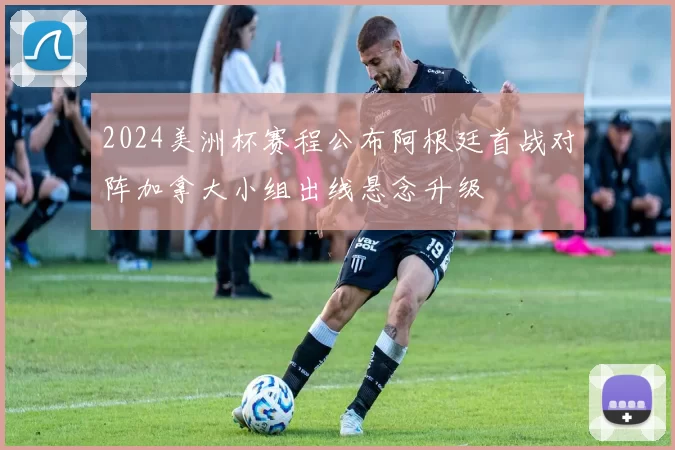 2024美洲杯赛程公布阿根廷首战对阵加拿大小组出线悬念升级