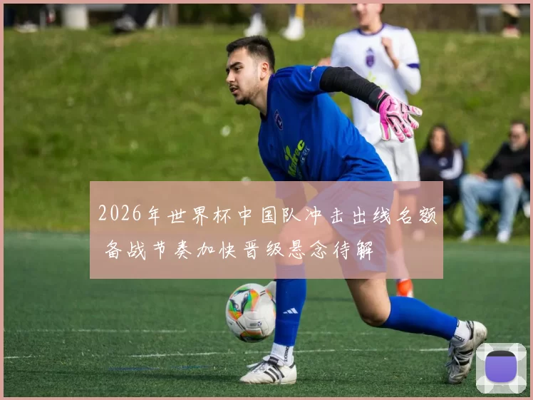 2026年世界杯中国队冲击出线名额 备战节奏加快晋级悬念待解