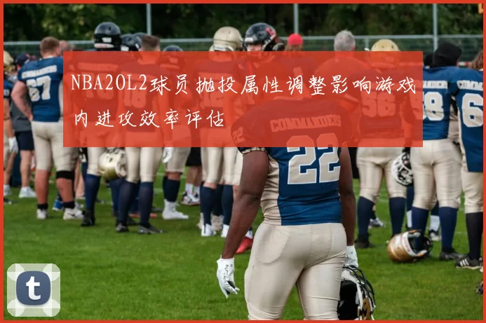 NBA2OL2球员抛投属性调整影响游戏内进攻效率评估