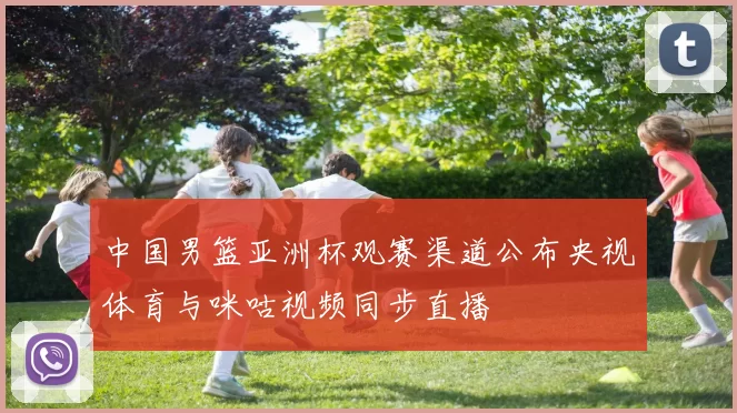 中国男篮亚洲杯观赛渠道公布央视体育与咪咕视频同步直播