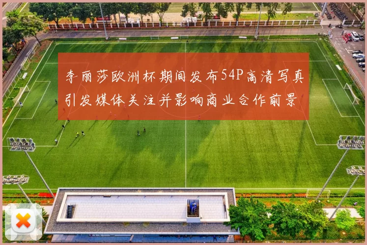 李丽莎欧洲杯期间发布54P高清写真引发媒体关注并影响商业合作前景