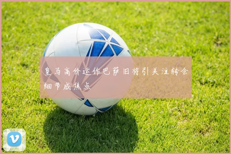 皇马高价运作巴萨旧将引关注转会细节成焦点