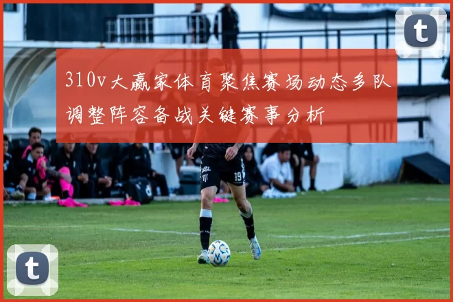 310v大赢家体育聚焦赛场动态多队调整阵容备战关键赛事分析