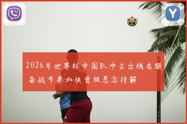 2026年世界杯中国队冲击出线名额 备战节奏加快晋级悬念待解