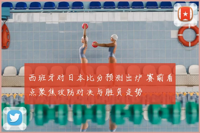 西班牙对日本比分预测出炉 赛前看点聚焦攻防对决与胜负走势
