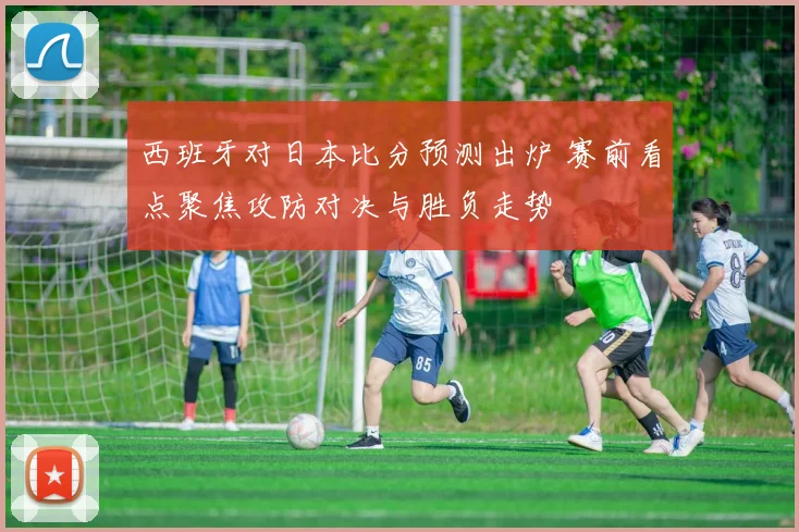 西班牙对日本比分预测出炉 赛前看点聚焦攻防对决与胜负走势