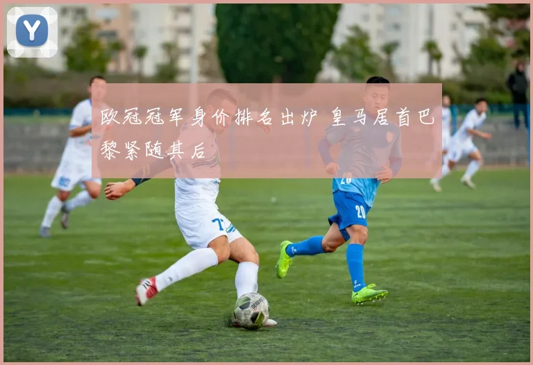 欧冠冠军身价排名出炉 皇马居首巴黎紧随其后