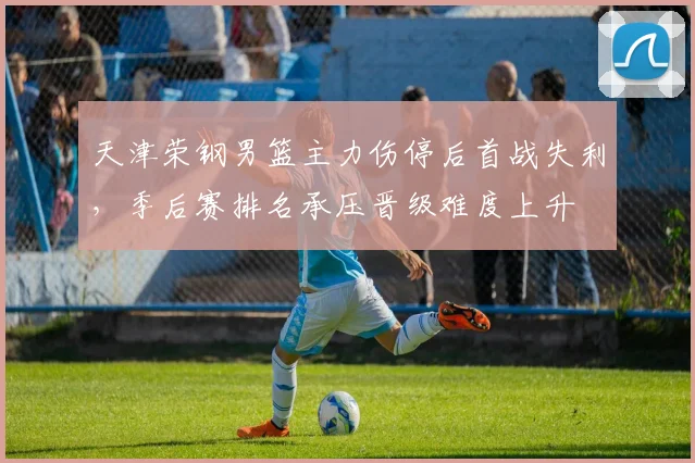 天津荣钢男篮主力伤停后首战失利，季后赛排名承压晋级难度上升