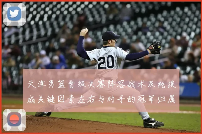 天津男篮晋级决赛阵容战术及轮换成关键因素左右与对手的冠军归属