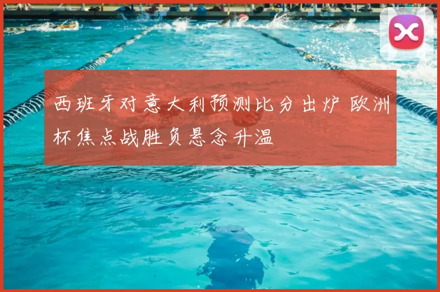 西班牙对意大利预测比分出炉 欧洲杯焦点战胜负悬念升温