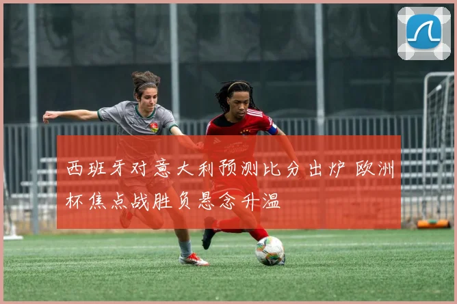 西班牙对意大利预测比分出炉 欧洲杯焦点战胜负悬念升温