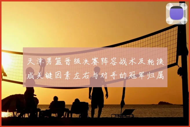 天津男篮晋级决赛阵容战术及轮换成关键因素左右与对手的冠军归属